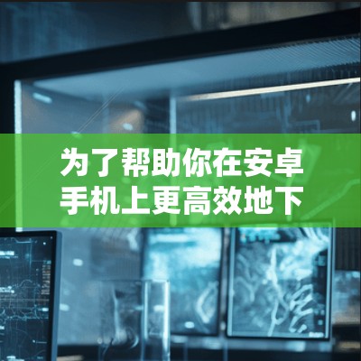 为了帮助你在安卓手机上更高效地下载和使用网页资源，以下是几个推荐的安卓网页加速器，涵盖免费和付费选项，并分析其优缺点