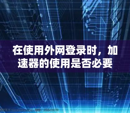 在使用外网登录时，加速器的使用是否必要取决于具体情况。以下是对这个问题的有条理的总结