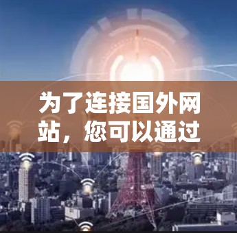 为了连接国外网站，您可以通过以下步骤选择适合的加速工具