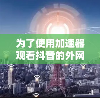 为了使用加速器观看抖音的外网版,您可以按照以下步骤操作 为了使用加速器观看抖音的外网版,您可以按照以下步骤操作