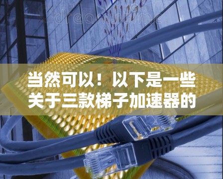 当然可以！以下是一些关于三款梯子加速器的内容，涵盖了不同的加速器及其特点
