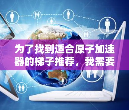 为了找到适合原子加速器的梯子推荐,我需要综合考虑多个因素,包括梯子的材料、结构、安装、维护、技术支持以及适用场景。以下是基于这些因素的推荐 为了找到适合原子加速器的梯子推荐,我需要综合考虑多个因素,包括梯子的材料、结构、安装、维护、技术支持以及适用场景。以下是基于这些因素的推荐