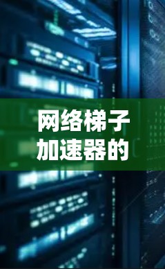 网络梯子加速器的免费使用体验与局限性分析