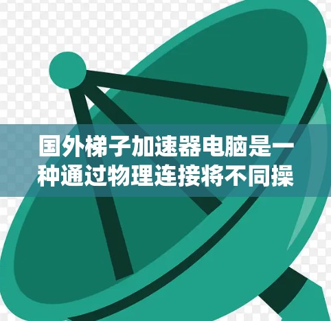 国外梯子加速器电脑是一种通过物理连接将不同操作系统或程序加速到主系统的设备，主要通过网线、无线连接或网络接口实现。以下是对其核心概念和应用的详细分析