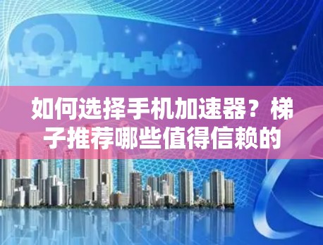 如何选择手机加速器？梯子推荐哪些值得信赖的加速器