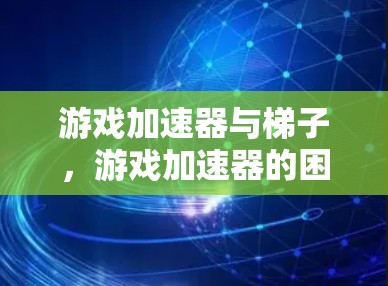 游戏加速器与梯子，游戏加速器的困境与解决方案