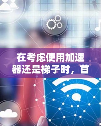 在考虑使用加速器还是梯子时，首先需要明确自己的游戏类型、使用场景、技能和需求。以下是对两种工具的详细比较