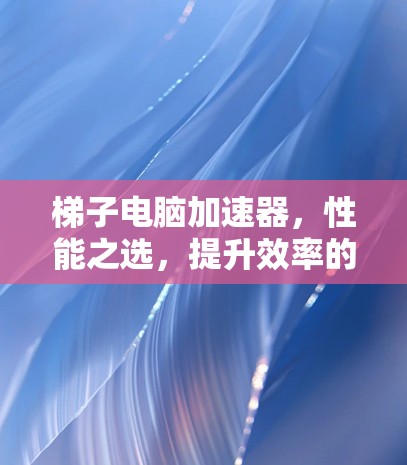 梯子电脑加速器，性能之选，提升效率的神器