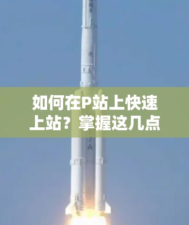 如何在P站上快速上站？掌握这几点就足够了