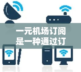 一元机场订阅是一种通过订阅特定交通服务来满足个人出行需求的方式，通常包括机票、酒店、交通票和行李托运。以下是详细的使用指南