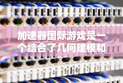 加速器国际游戏是一个结合了几何建模和资源管理的虚拟现实游戏，旨在通过构建快速运行的模型，快速获取资源和体力。以下是对游戏的详细介绍和操作指南