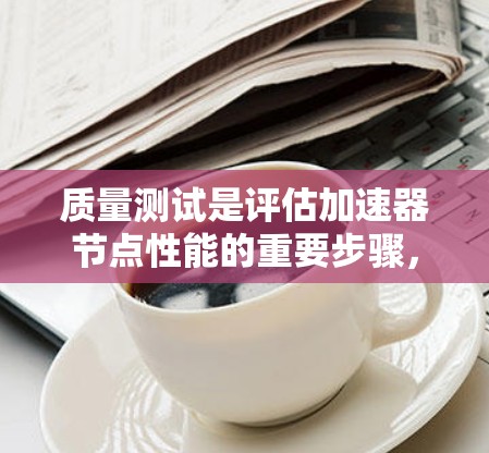 质量测试是评估加速器节点性能的重要步骤，旨在确保其高效运行任务。以下是质量测试的主要方面和步骤