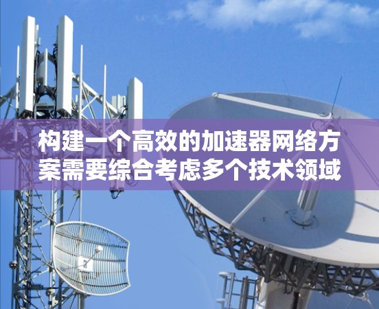 构建一个高效的加速器网络方案需要综合考虑多个技术领域，包括加速器硬件、网络架构、协议、设备选择、性能优化和挑战。以下是一个详细的构建步骤