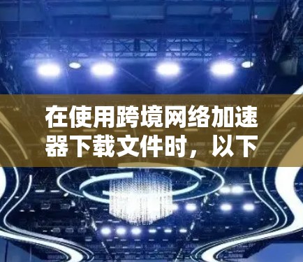 在使用跨境网络加速器下载文件时，以下是一些实用的步骤和注意事项，帮助您顺利完成下载