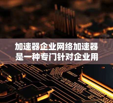 加速器企业网络加速器是一种专门针对企业用户或特定行业需求的网络加速工具，旨在优化企业内部网络的连接速度，提升数据传输效率。以下是加速器企业网络加速器的主要类型和功能