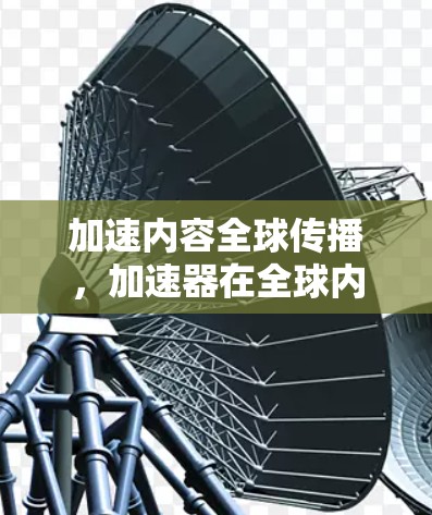加速内容全球传播，加速器在全球内容传播中的角色