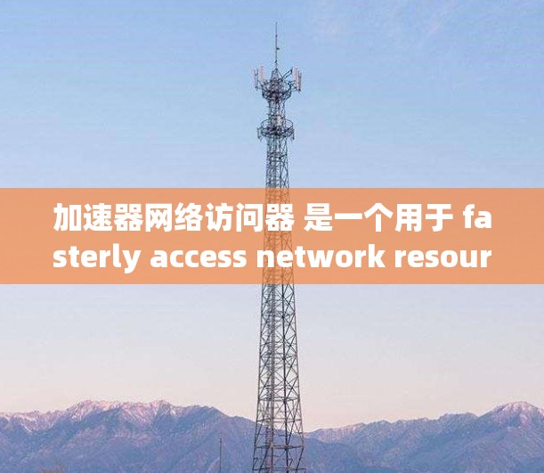 加速器网络访问器 是一个用于 fasterly access network resources的网络访问工具。它可能包含以下特点