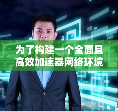 为了构建一个全面且高效加速器网络环境方案，我们可以按照以下结构来组织内容