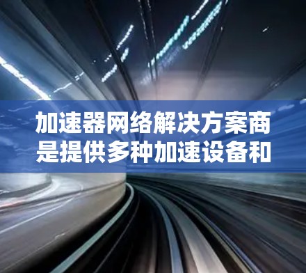 加速器网络解决方案商是提供多种加速设备和服务的公司，帮助用户在互联网环境中提升程序运行速度和性能。以下是对该领域的详细介绍