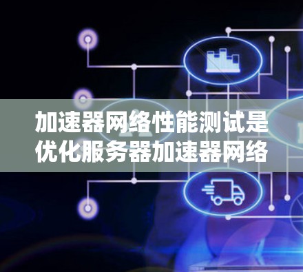 加速器网络性能测试是优化服务器加速器网络以提升网络性能的关键步骤。以下是对该过程的系统化总结