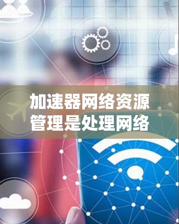 加速器网络资源管理是处理网络资源分配和管理的系统，主要用于提高资源利用率和优化用户体验。以下是对该主题的详细总结