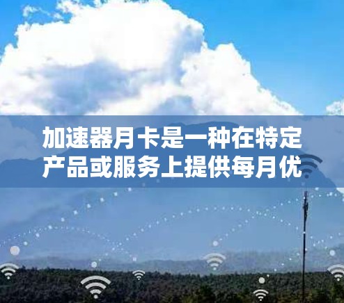 加速器月卡是一种在特定产品或服务上提供每月优惠的会员卡，通常适用于汽车、飞行或网络等领域。以下是关于加速器月卡的详细信息