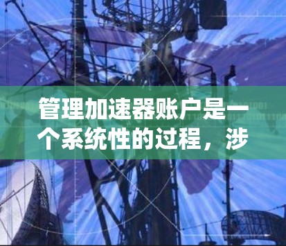 管理加速器账户是一个系统性的过程，涉及多个步骤和注意事项，以下是一个详细且系统化的指南