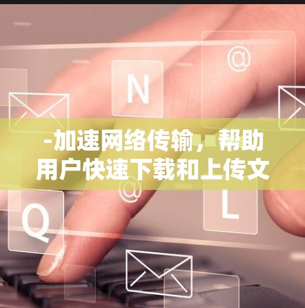 -加速网络传输，帮助用户快速下载和上传文件、视频等，减少网络延迟和流量