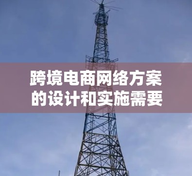 跨境电商网络方案的设计和实施需要综合考虑多个方面，以下是一些建议和步骤，供您参考