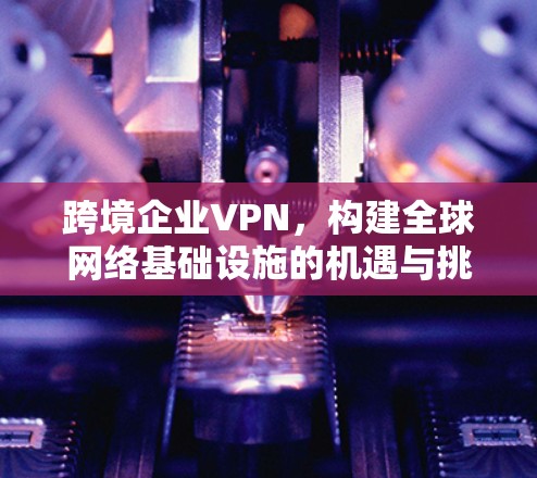 跨境企业VPN,构建全球网络基础设施的机遇与挑战 跨境企业VPN,构建全球网络基础设施的机遇与挑战
