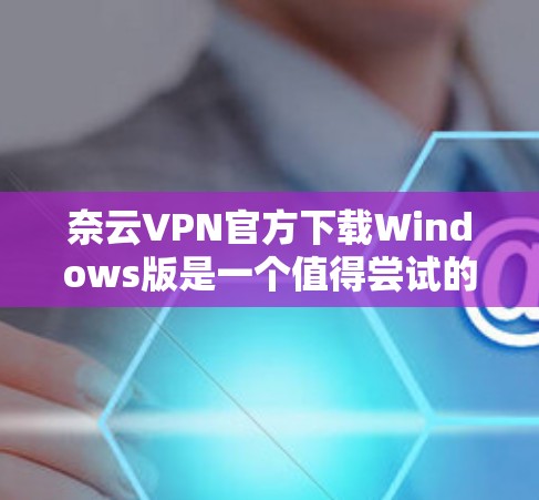奈云VPN官方下载Windows版是一个值得尝试的选择，但需要谨慎使用，确保安全。以下是分步骤的建议