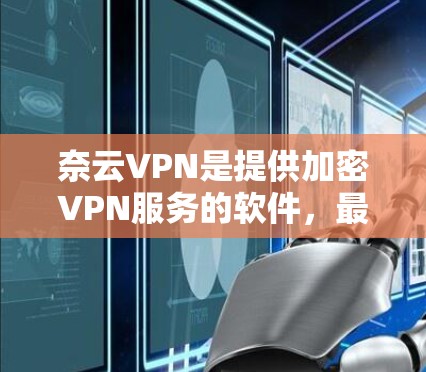 奈云VPN是提供加密VPN服务的软件，最新版本为223年12月发布的版本11。以下是对该版本的详细介绍