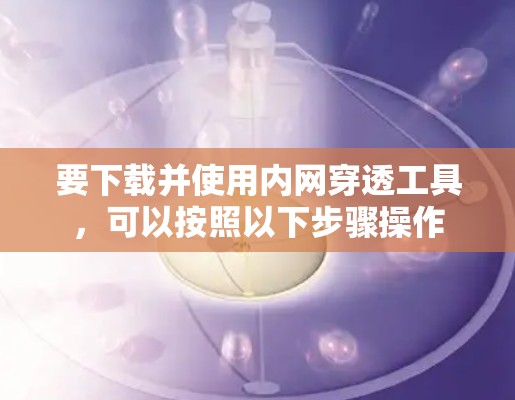 要下载并使用内网穿透工具，可以按照以下步骤操作