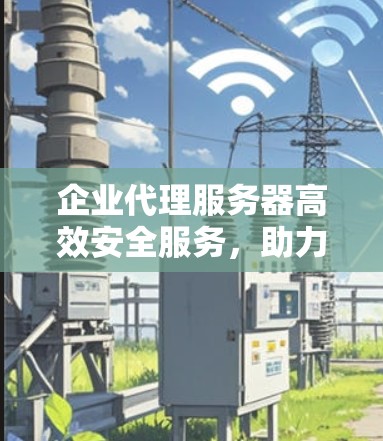 企业代理服务器高效安全服务，助力企业数字化转型