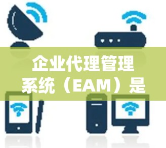企业代理管理系统（EAM）是帮助企业建立和管理代理关系的工具，专注于处理与客户和代理之间的互动，包括订单管理、客户管理、销售与客户联系等。以下是其核心特点、功能、使用场景和优势
