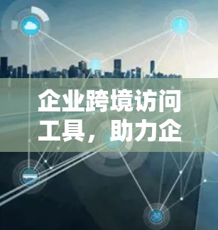 企业跨境访问工具，助力企业数字化转型的必选工具